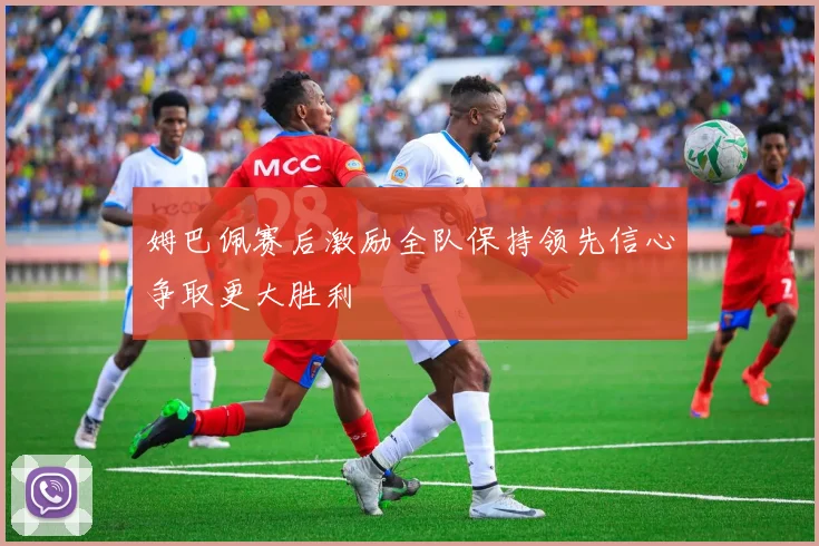 姆巴佩赛后激励全队保持领先信心争取更大胜利