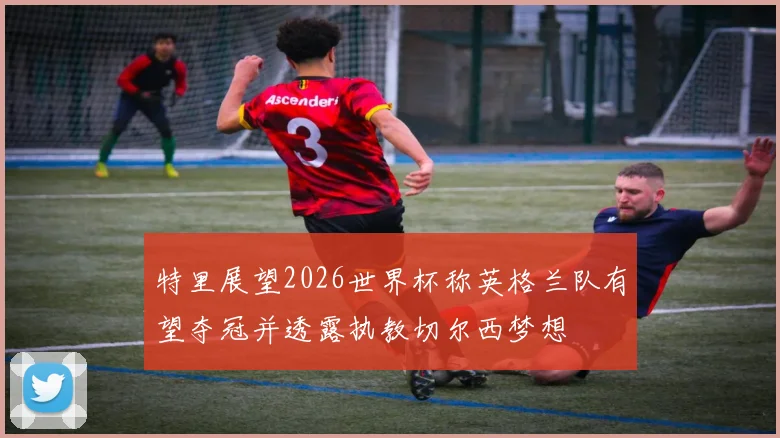 特里展望2026世界杯称英格兰队有望夺冠并透露执教切尔西梦想