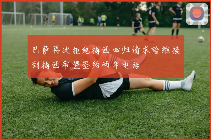 巴萨再次拒绝梅西回归请求哈维接到梅西希望签约两年电话
