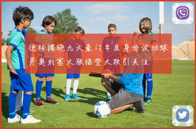 德转揭晓九大豪门年度身价波动球员奥利塞大涨福登大跌引关注