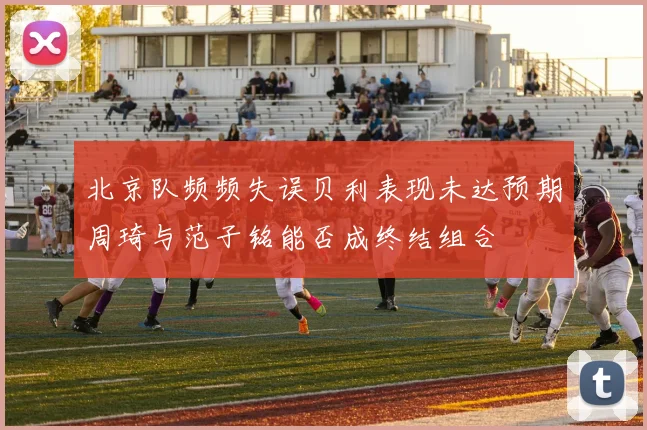 北京队频频失误贝利表现未达预期周琦与范子铭能否成终结组合