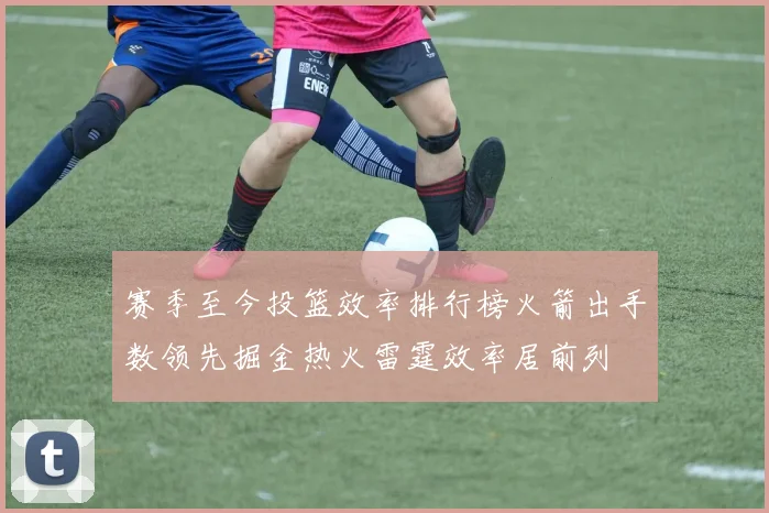 赛季至今投篮效率排行榜火箭出手数领先掘金热火雷霆效率居前列