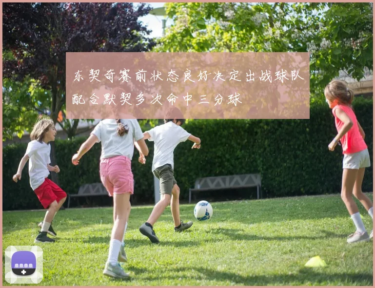 东契奇赛前状态良好决定出战球队配合默契多次命中三分球