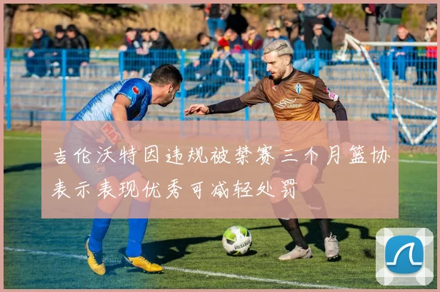 吉伦沃特因违规被禁赛三个月篮协表示表现优秀可减轻处罚