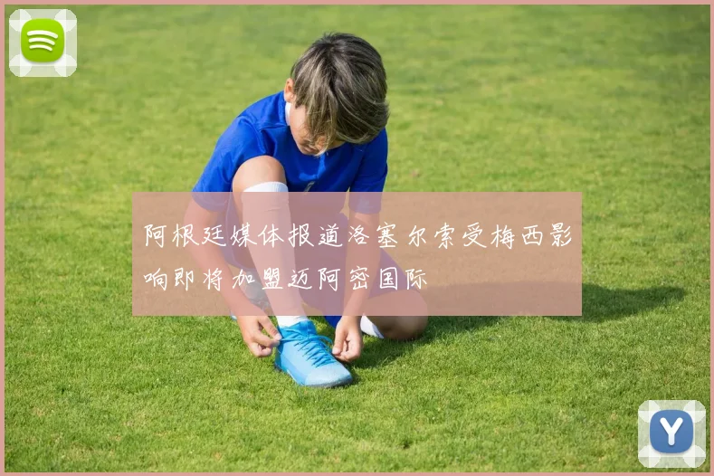阿根廷媒体报道洛塞尔索受梅西影响即将加盟迈阿密国际