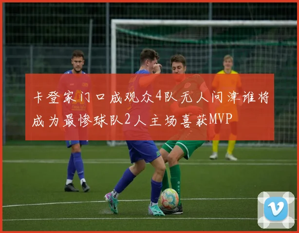 卡登家门口成观众4队无人问津谁将成为最惨球队2人主场喜获MVP