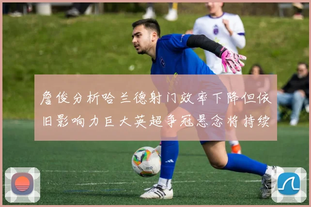 詹俊分析哈兰德射门效率下降但依旧影响力巨大英超争冠悬念将持续至五月