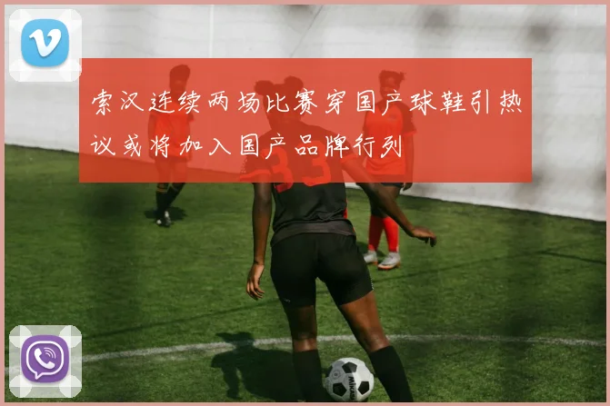 索汉连续两场比赛穿国产球鞋引热议或将加入国产品牌行列