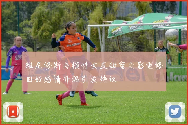 维尼修斯与模特女友甜蜜合影重修旧好感情升温引发热议
