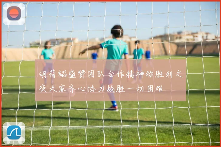 胡荷韬盛赞团队合作精神称胜利之夜大家齐心协力战胜一切困难