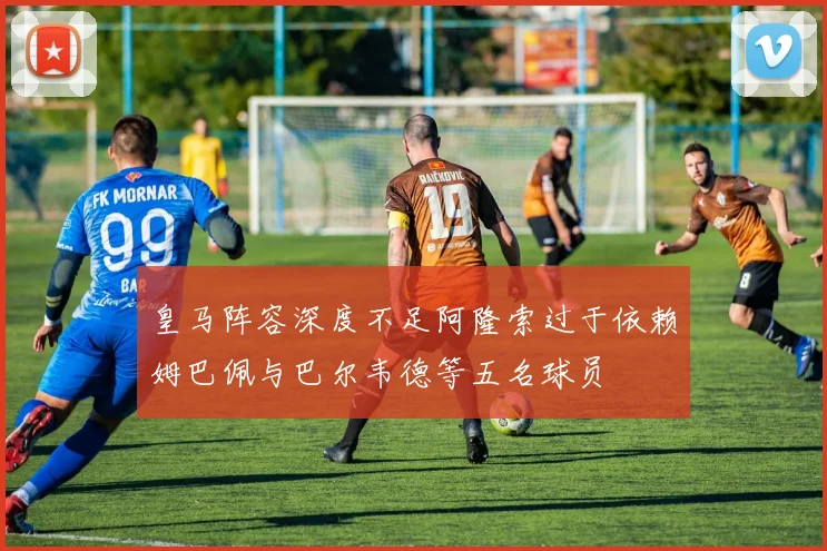 皇马阵容深度不足阿隆索过于依赖姆巴佩与巴尔韦德等五名球员
